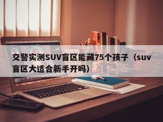 交警实测SUV盲区能藏75个孩子（suv盲区大适合新手开吗）