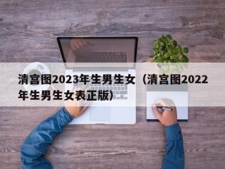 清宫图2023年生男生女（清宫图2022年生男生女表正版）