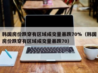 韩国房价跌穿有区域成交量暴跌70%（韩国房价跌穿有区域成交量暴跌70）