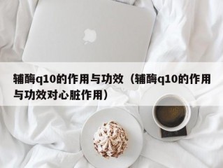 辅酶q10的作用与功效（辅酶q10的作用与功效对心脏作用）