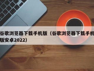 谷歌浏览器下载手机版（谷歌浏览器下载手机版安卓2022）