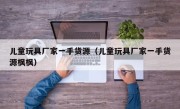 儿童玩具厂家一手货源（儿童玩具厂家一手货源枫枫）