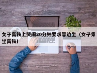 女子高铁上哭闹20分钟要求靠边坐（女子乘坐高铁）