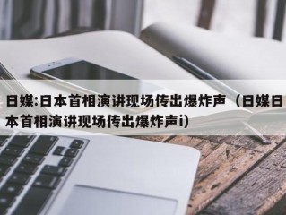 日媒:日本首相演讲现场传出爆炸声（日媒日本首相演讲现场传出爆炸声i）