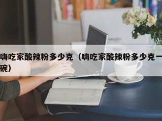 嗨吃家酸辣粉多少克（嗨吃家酸辣粉多少克一碗）