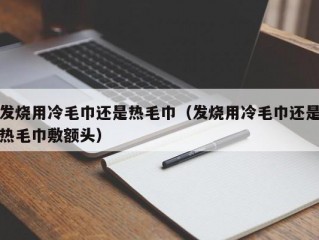 发烧用冷毛巾还是热毛巾（发烧用冷毛巾还是热毛巾敷额头）