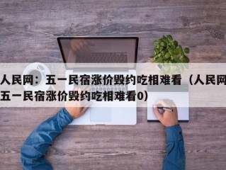 人民网：五一民宿涨价毁约吃相难看（人民网五一民宿涨价毁约吃相难看0）