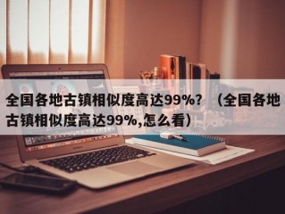 全国各地古镇相似度高达99%？（全国各地古镇相似度高达99%,怎么看）