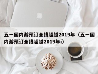 五一国内游预订全线超越2019年（五一国内游预订全线超越2019年i）