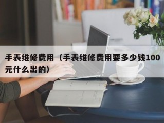 手表维修费用（手表维修费用要多少钱100元什么出的）