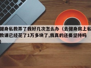 健身私教弄了我好几次怎么办（去健身房上私教课已经花了1万多块了,我真的还要坚持吗）