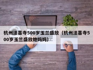 杭州法喜寺500岁玉兰盛放（杭州法喜寺500岁玉兰盛放她妈妈）