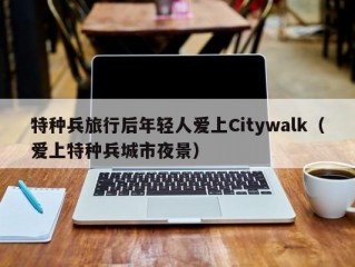 特种兵旅行后年轻人爱上Citywalk（爱上特种兵城市夜景）