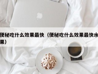 便秘吃什么效果最快（便秘吃什么效果最快水果）