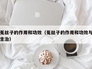 菟丝子的作用和功效（菟丝子的作用和功效与主治）