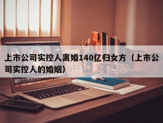 上市公司实控人离婚140亿归女方（上市公司实控人的婚姻）