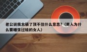 老公说我太骚了顶不住什么意思?（男人为什么要睡生过娃的女人）