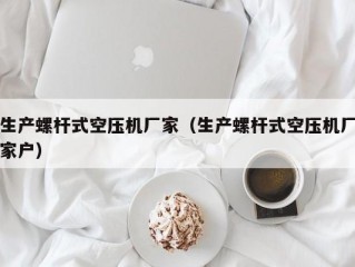 生产螺杆式空压机厂家（生产螺杆式空压机厂家户）