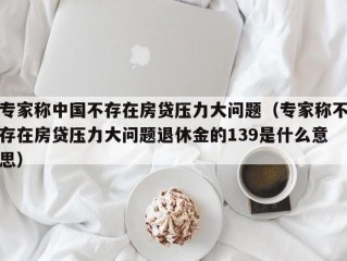 专家称中国不存在房贷压力大问题（专家称不存在房贷压力大问题退休金的139是什么意思）