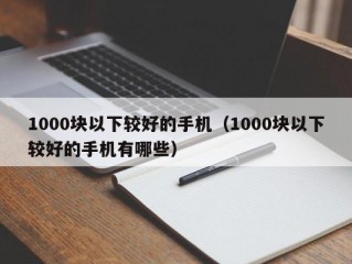 1000块以下较好的手机（1000块以下较好的手机有哪些）