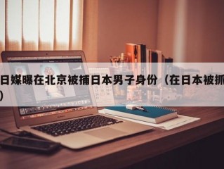 日媒曝在北京被捕日本男子身份（在日本被抓）