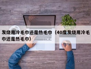 发烧用冷毛巾还是热毛巾（40度发烧用冷毛巾还是热毛巾）