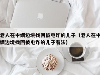 老人在中缅边境找回被电诈的儿子（老人在中缅边境找回被电诈的儿子看法）