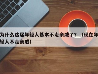 为什么这届年轻人基本不走亲戚了？（现在年轻人不走亲戚）