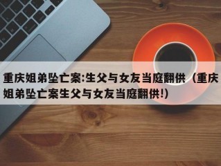 重庆姐弟坠亡案:生父与女友当庭翻供（重庆姐弟坠亡案生父与女友当庭翻供!）