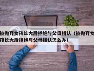 被抛弃女孩长大后拒绝与父母相认（被抛弃女孩长大后拒绝与父母相认怎么办）