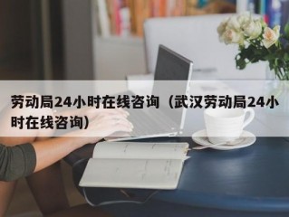 劳动局24小时在线咨询（武汉劳动局24小时在线咨询）