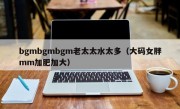 bgmbgmbgm老太太水太多（大码女胖mm加肥加大）