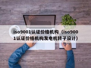 iso9001认证价格机构（iso9001认证价格机构发电机转子设计）