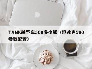 TANK越野车300多少钱（坦途克500参数配置）