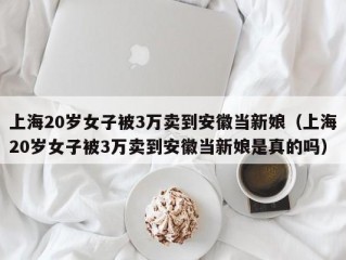 上海20岁女子被3万卖到安徽当新娘（上海20岁女子被3万卖到安徽当新娘是真的吗）