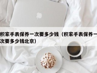 积家手表保养一次要多少钱（积家手表保养一次要多少钱北京）