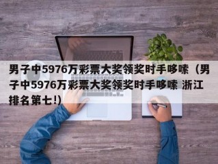 男子中5976万彩票大奖领奖时手哆嗦（男子中5976万彩票大奖领奖时手哆嗦 浙江排名第七!）